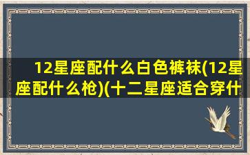 12星座配什么白色裤袜(12星座配什么枪)(十二星座适合穿什么颜色的裙子)