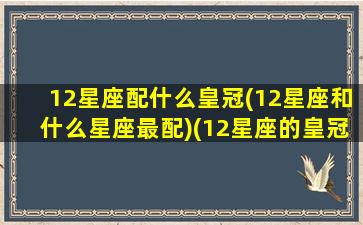 12星座配什么皇冠(12星座和什么星座最配)(12星座的皇冠)