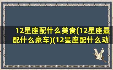 12星座配什么美食(12星座最配什么豪车)(12星座配什么动物)