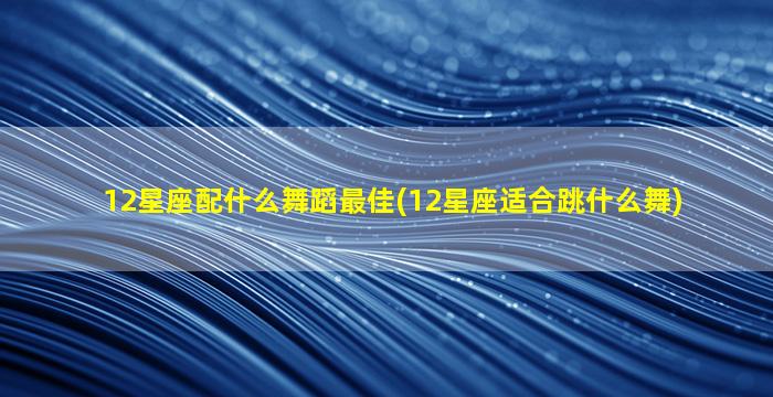 12星座配什么舞蹈最佳(12星座适合跳什么舞)