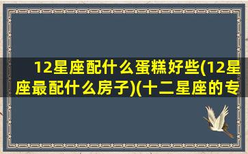 12星座配什么蛋糕好些(12星座最配什么房子)(十二星座的专属蛋糕是什么十二星座的蛋糕)