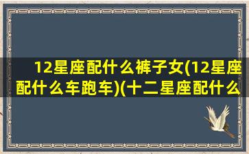 12星座配什么裤子女(12星座配什么车跑车)(十二星座配什么车什么颜色)