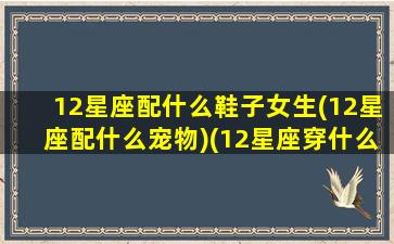 12星座配什么鞋子女生(12星座配什么宠物)(12星座穿什么鞋子最漂亮)