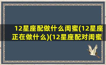 12星座配做什么闺蜜(12星座正在做什么)(12星座配对闺蜜表)