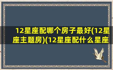 12星座配哪个房子最好(12星座主题房)(12星座配什么星座最好)