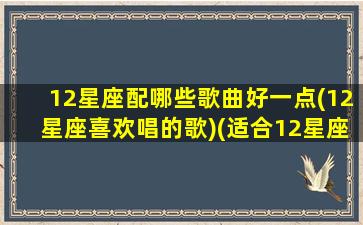 12星座配哪些歌曲好一点(12星座喜欢唱的歌)(适合12星座的专属歌曲)