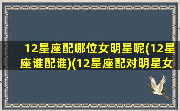 12星座配哪位女明星呢(12星座谁配谁)(12星座配对明星女)