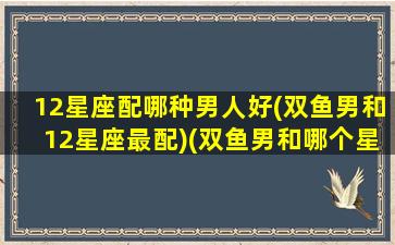 12星座配哪种男人好(双鱼男和12星座最配)(双鱼男和哪个星座最配做情侣)