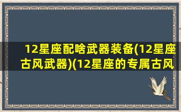 12星座配啥武器装备(12星座古风武器)(12星座的专属古风武器)