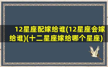 12星座配嫁给谁(12星座会嫁给谁)(十二星座嫁给哪个星座)