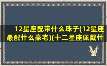 12星座配带什么珠子(12星座最配什么豪宅)(十二星座佩戴什么水晶招财)