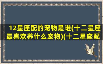 12星座配的宠物是谁(十二星座最喜欢养什么宠物)(十二星座配对什么神兽)