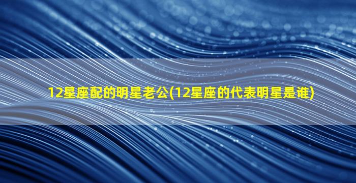 12星座配的明星老公(12星座的代表明星是谁)