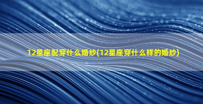 12星座配穿什么婚纱(12星座穿什么样的婚纱)