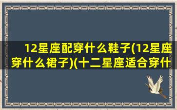 12星座配穿什么鞋子(12星座穿什么裙子)(十二星座适合穿什么衣服和鞋子)