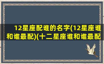 12星座配谁的名字(12星座谁和谁最配)(十二星座谁和谁最配排名)