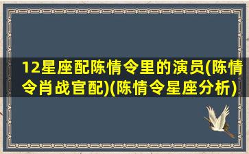 12星座配陈情令里的演员(陈情令肖战官配)(陈情令星座分析)