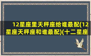 12星座里天秤座给谁最配(12星座天秤座和谁最配)(十二星座天秤和谁最配当情侣)