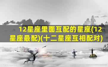 12星座里面互配的星座(12星座最配)(十二星座互相配对)