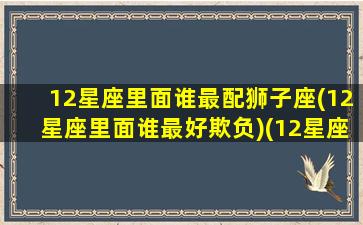 12星座里面谁最配狮子座(12星座里面谁最好欺负)(12星座最佳夫妻配对狮子座)