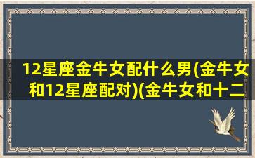 12星座金牛女配什么男(金牛女和12星座配对)(金牛女和十二星座配对指数)