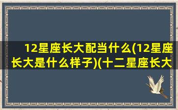 12星座长大配当什么(12星座长大是什么样子)(十二星座长大和什么星座结婚)