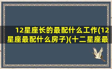 12星座长的最配什么工作(12星座最配什么房子)(十二星座最般配的)