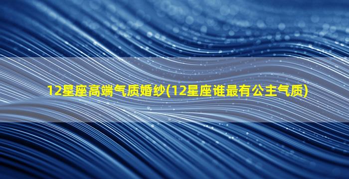 12星座高端气质婚纱(12星座谁最有公主气质)