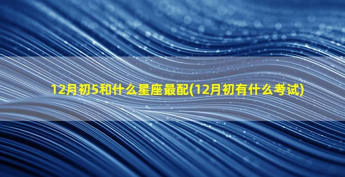 12月初5和什么星座最配(12月初有什么考试)