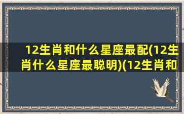 12生肖和什么星座最配(12生肖什么星座最聪明)(12生肖和12星座的排列组合)