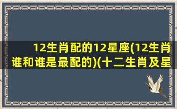 12生肖配的12星座(12生肖谁和谁是最配的)(十二生肖及星座速配)