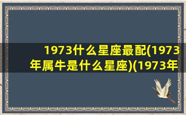 1973什么星座最配(1973年属牛是什么星座)(1973年什么星座什么性格)