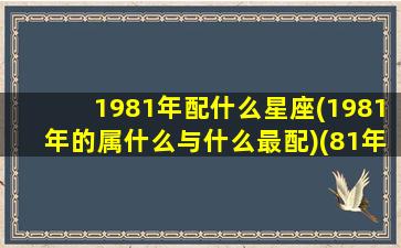 1981年配什么星座(1981年的属什么与什么最配)(81年配什么年的婚姻)