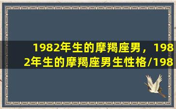 1982年生的摩羯座男，1982年生的摩羯座男生性格/1982年生的摩羯座男，1982年生的摩羯座男生性格-我的网站