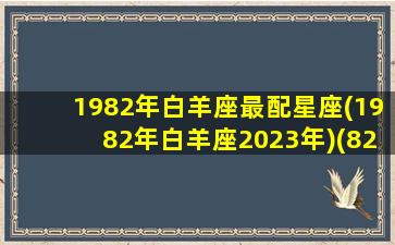 1982年白羊座最配星座(1982年白羊座2023年)(82年白羊座属狗今年运势)