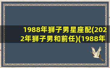 1988年狮子男星座配(2022年狮子男和前任)(1988年的狮子座)