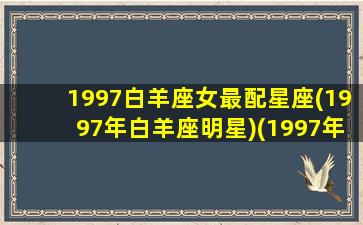 1997白羊座女最配星座(1997年白羊座明星)(1997年白羊座是几月份)