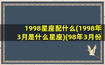 1998星座配什么(1998年3月是什么星座)(98年3月份什么星座)