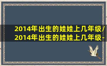 2014年出生的娃娃上几年级/2014年出生的娃娃上几年级-我的网站