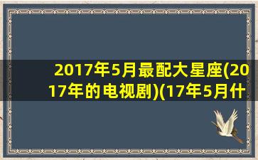 2017年5月最配大星座(2017年的电视剧)(17年5月什么星座)