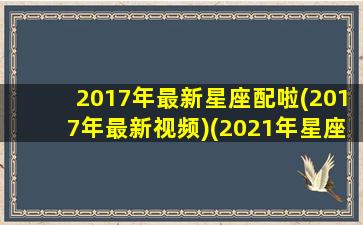 2017年最新星座配啦(2017年最新视频)(2021年星座配对)