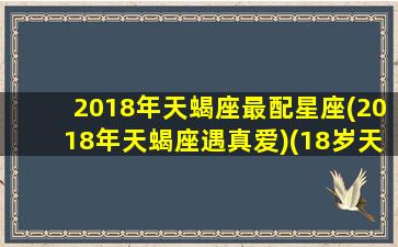 2018年天蝎座最配星座(2018年天蝎座遇真爱)(18岁天蝎座是哪年哪月)