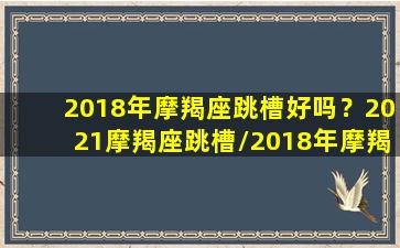 2018年摩羯座跳槽好吗？2021摩羯座跳槽/2018年摩羯座跳槽好吗？2021摩羯座跳槽-我的网站