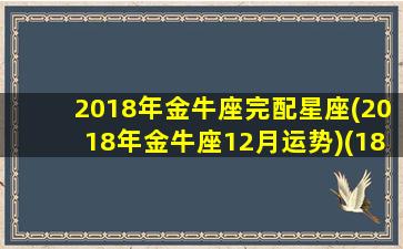 2018年金牛座完配星座(2018年金牛座12月运势)(18年金牛座多少钱)