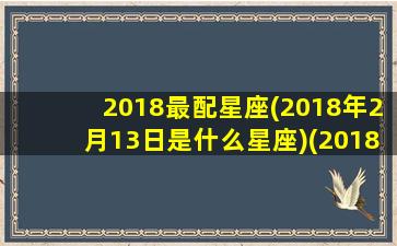 2018最配星座(2018年2月13日是什么星座)(2018年阳历2月13日是什么星座)