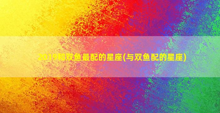 2019和双鱼最配的星座(与双鱼配的星座)