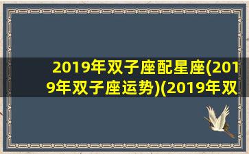 2019年双子座配星座(2019年双子座运势)(2019年双子座全年运势完整版)