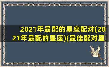 2021年最配的星座配对(2021年最配的星座)(最佳配对星座排行)