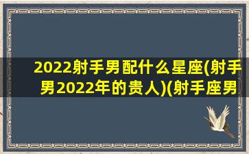 2022射手男配什么星座(射手男2022年的贵人)(射手座男最佳配对排行榜)