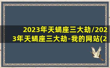 2023年天蝎座三大劫/2023年天蝎座三大劫-我的网站(2031天蝎座)